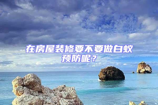 在房屋裝修要不要做白蟻預(yù)防呢？
