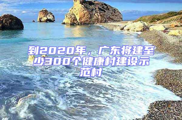 到2020年，廣東將建至少300個健康村建設示范村