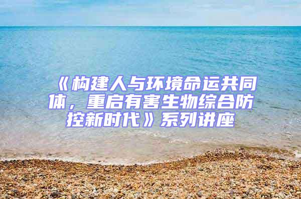 《構建人與環境命運共同體，重啟有害生物綜合防控新時代》系列講座