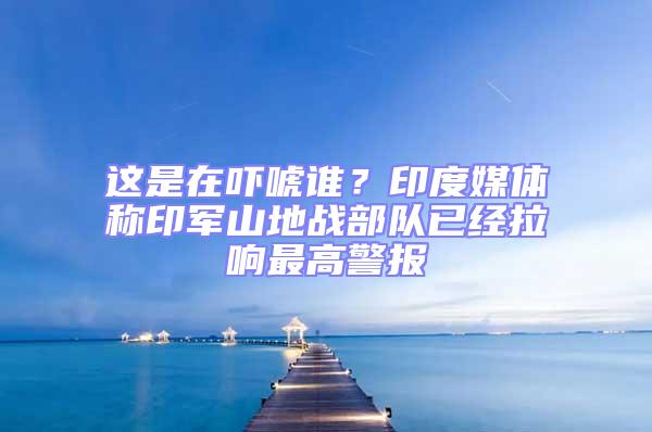 這是在嚇唬誰？印度媒體稱印軍山地戰(zhàn)部隊(duì)已經(jīng)拉響最高警報