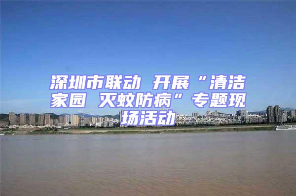 深圳市聯動 開展“清潔家園 滅蚊防病”專題現場活動