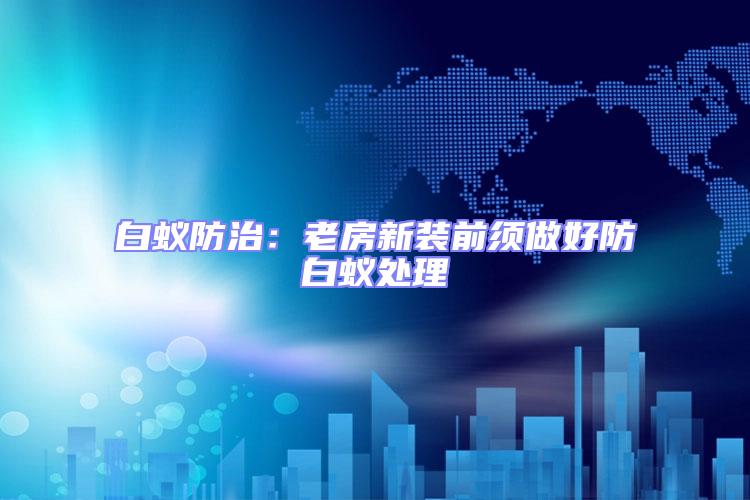 白蟻防治：老房新裝前須做好防白蟻處理