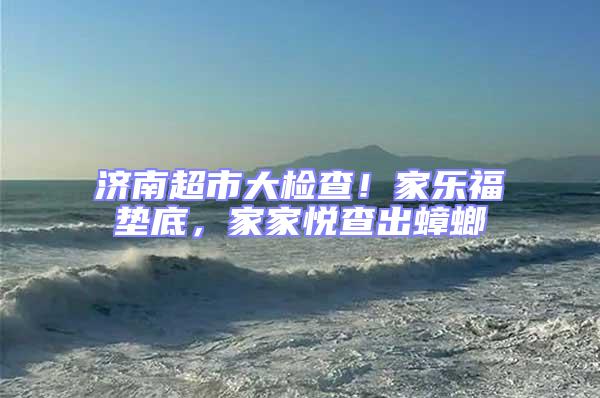 濟(jì)南超市大檢查!家樂(lè)福墊底,家家悅查出蟑螂