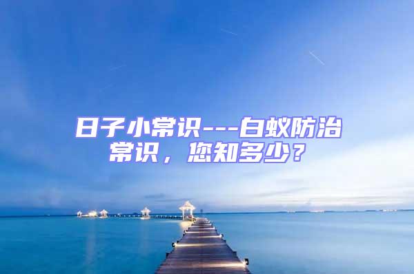 日子小常識(shí)---白蟻防治常識(shí)，您知多少？