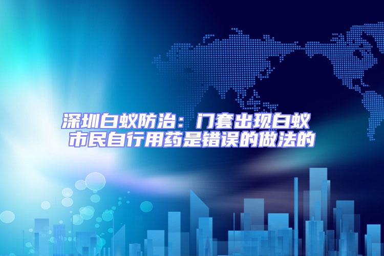深圳白蟻防治:門套出現(xiàn)白蟻 市民自行用藥是錯(cuò)誤的做法的