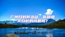 廣州白蟻防治站：你知道滅白蟻的問題嗎？